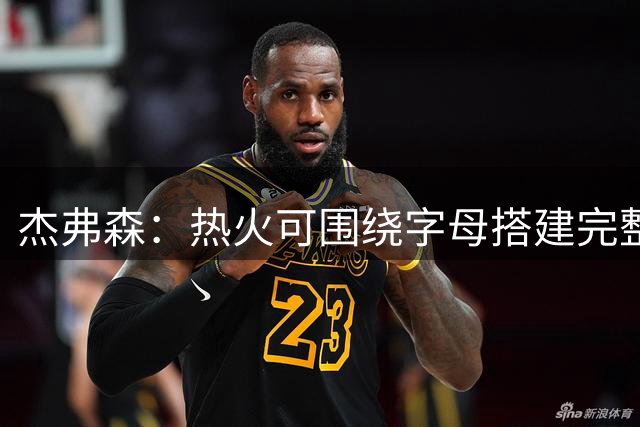 杰弗森：热火可围绕字母搭建完整阵容 他们有五年争冠窗口期